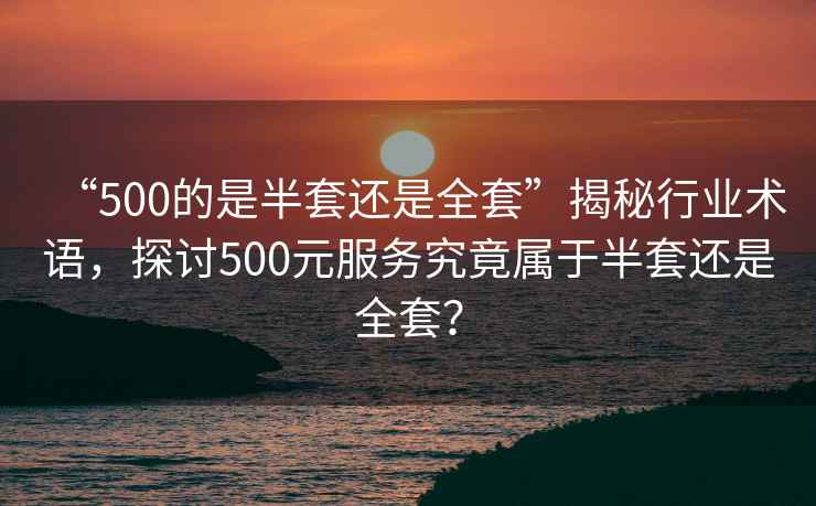 “500的是半套還是全套”揭秘行業(yè)術(shù)語，探討500元服務(wù)究竟屬于半套還是全套？