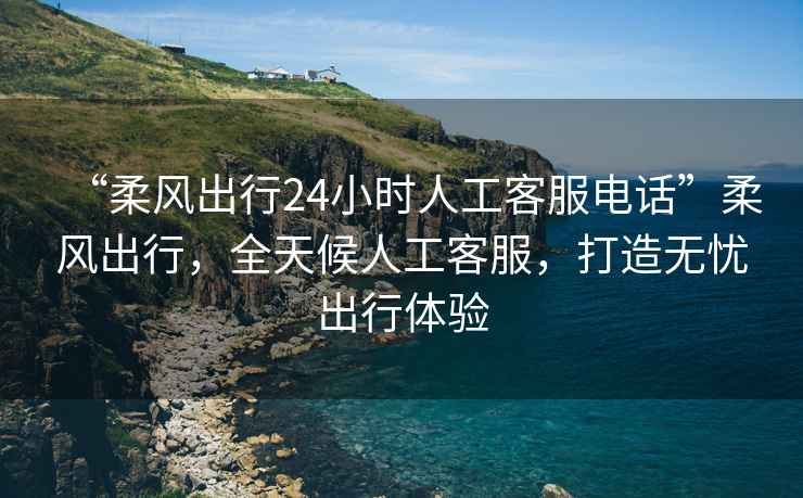 “柔風(fēng)出行24小時人工客服電話”柔風(fēng)出行，全天候人工客服，打造無憂出行體驗