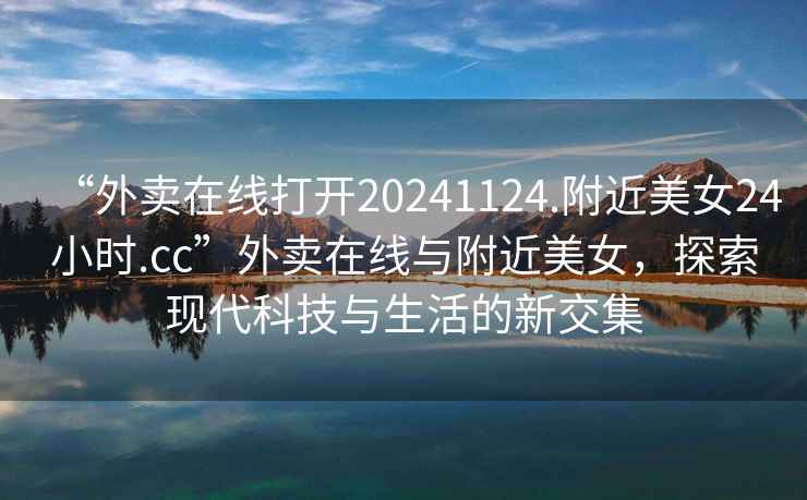 “外賣(mài)在線打開(kāi)20241124.附近美女24小時(shí).cc”外賣(mài)在線與附近美女，探索現(xiàn)代科技與生活的新交集