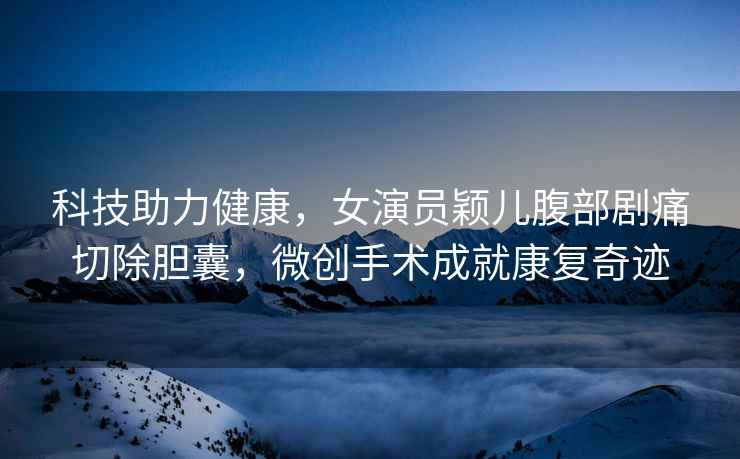 科技助力健康，女演員穎兒腹部劇痛切除膽囊，微創(chuàng)手術(shù)成就康復(fù)奇跡
