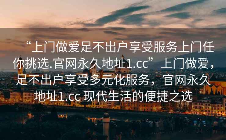 “上門做愛足不出戶享受服務(wù)上門任你挑選.官網(wǎng)永久地址1.cc”上門做愛，足不出戶享受多元化服務(wù)，官網(wǎng)永久地址1.cc 現(xiàn)代生活的便捷之選
