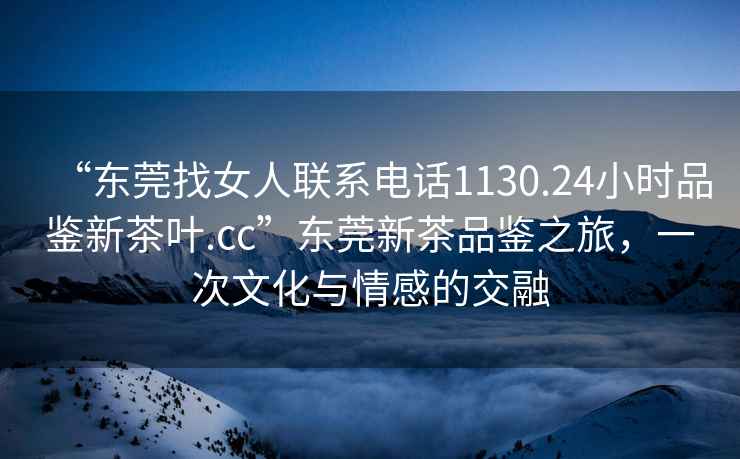 “東莞找女人聯(lián)系電話1130.24小時品鑒新茶葉.cc”東莞新茶品鑒之旅，一次文化與情感的交融