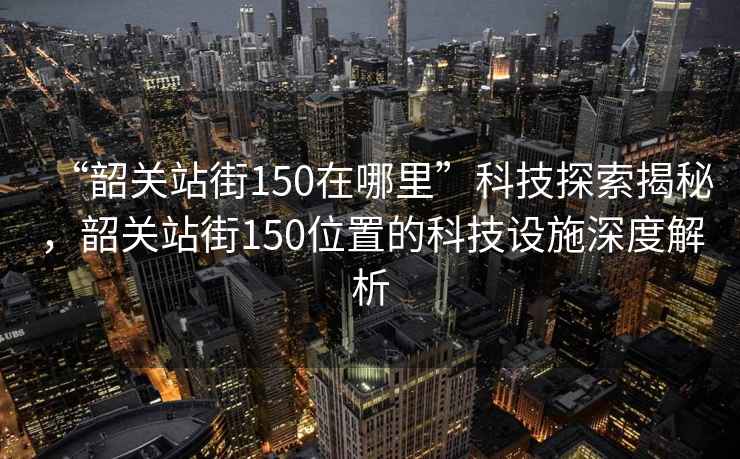 “韶關(guān)站街150在哪里”科技探索揭秘，韶關(guān)站街150位置的科技設(shè)施深度解析