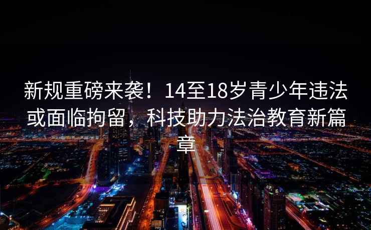 新規(guī)重磅來(lái)襲！14至18歲青少年違法或面臨拘留，科技助力法治教育新篇章