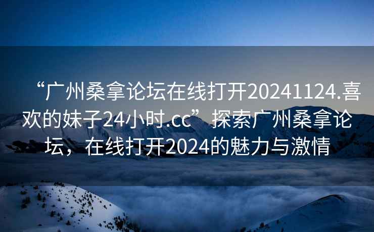 “廣州桑拿論壇在線打開20241124.喜歡的妹子24小時(shí).cc”探索廣州桑拿論壇，在線打開2024的魅力與激情
