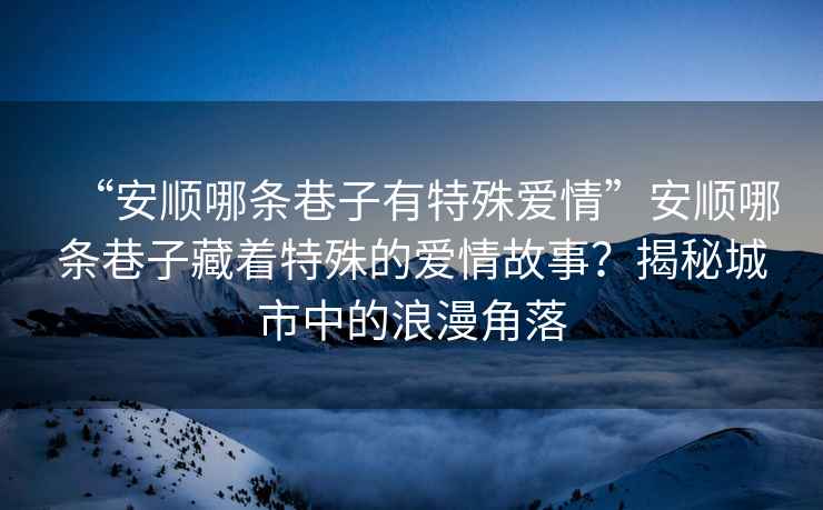 “安順哪條巷子有特殊愛情”安順哪條巷子藏著特殊的愛情故事？揭秘城市中的浪漫角落