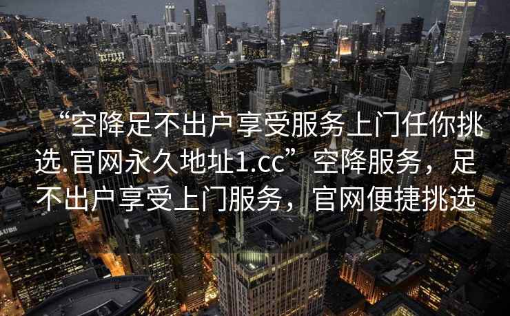 “空降足不出戶享受服務(wù)上門任你挑選.官網(wǎng)永久地址1.cc”空降服務(wù)，足不出戶享受上門服務(wù)，官網(wǎng)便捷挑選
