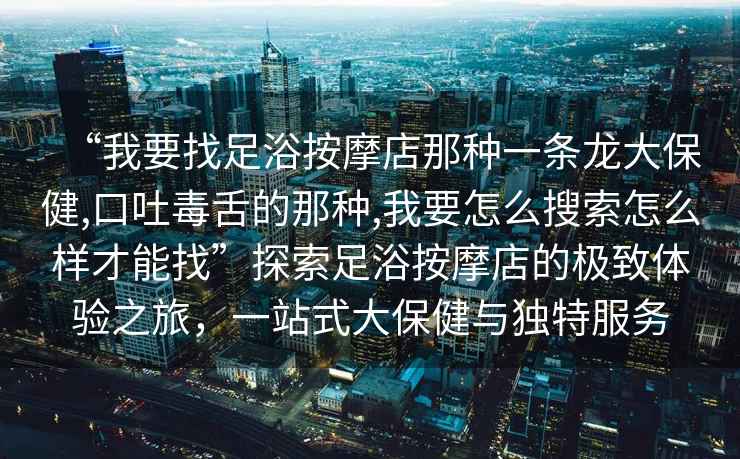 “我要找足浴按摩店那種一條龍大保健,口吐毒舌的那種,我要怎么搜索怎么樣才能找”探索足浴按摩店的極致體驗之旅，一站式大保健與獨特服務