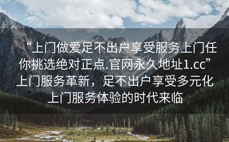 “上門做愛足不出戶享受服務(wù)上門任你挑選絕對(duì)正點(diǎn).官網(wǎng)永久地址1.cc”上門服務(wù)革新，足不出戶享受多元化上門服務(wù)體驗(yàn)的時(shí)代來(lái)臨