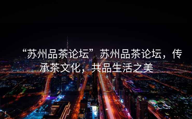 “蘇州品茶論壇”蘇州品茶論壇，傳承茶文化，共品生活之美