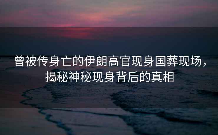曾被傳身亡的伊朗高官現(xiàn)身國(guó)葬現(xiàn)場(chǎng)，揭秘神秘現(xiàn)身背后的真相