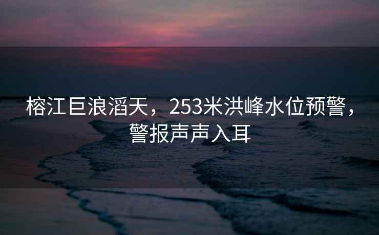 榕江巨浪滔天，253米洪峰水位預(yù)警，警報(bào)聲聲入耳