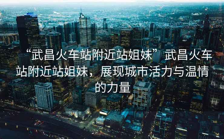 “武昌火車站附近站姐妹”武昌火車站附近站姐妹，展現(xiàn)城市活力與溫情的力量