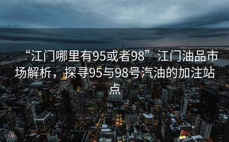 “江門哪里有95或者98”江門油品市場(chǎng)解析，探尋95與98號(hào)汽油的加注站點(diǎn)