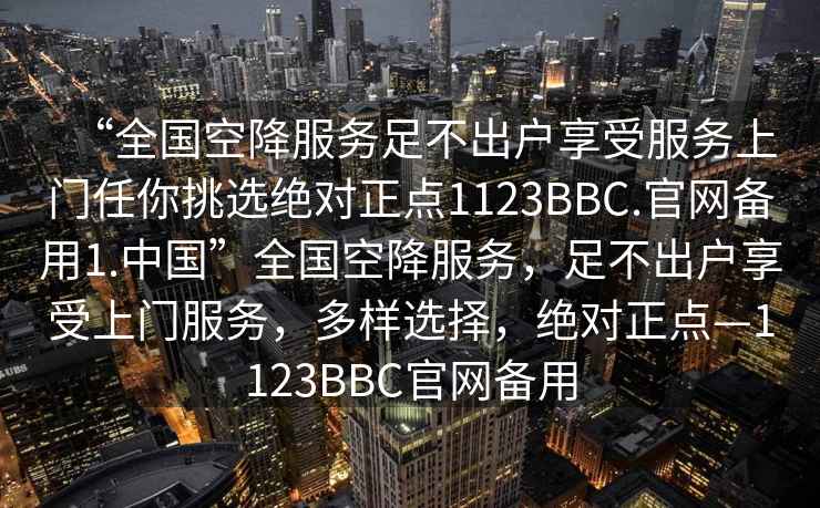 “全國(guó)空降服務(wù)足不出戶(hù)享受服務(wù)上門(mén)任你挑選絕對(duì)正點(diǎn)1123BBC.官網(wǎng)備用1.中國(guó)”全國(guó)空降服務(wù)，足不出戶(hù)享受上門(mén)服務(wù)，多樣選擇，絕對(duì)正點(diǎn)—1123BBC官網(wǎng)備用