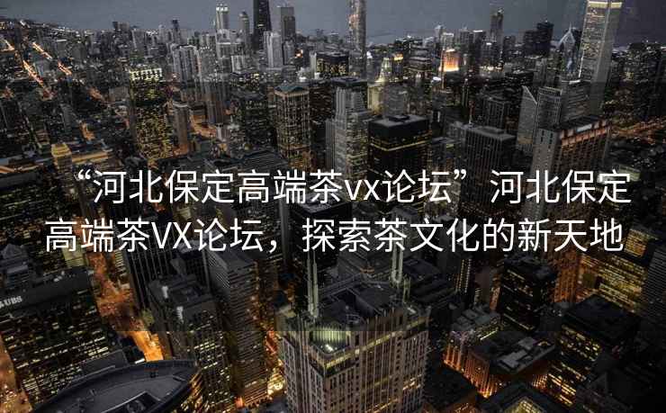 “河北保定高端茶vx論壇”河北保定高端茶VX論壇，探索茶文化的新天地