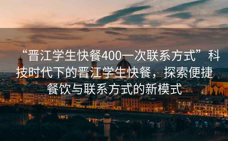 “晉江學(xué)生快餐400一次聯(lián)系方式”科技時代下的晉江學(xué)生快餐，探索便捷餐飲與聯(lián)系方式的新模式