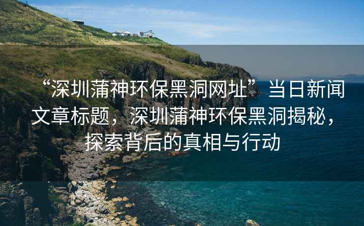 “深圳蒲神環(huán)保黑洞網(wǎng)址”當(dāng)日新聞文章標(biāo)題，深圳蒲神環(huán)保黑洞揭秘，探索背后的真相與行動(dòng)