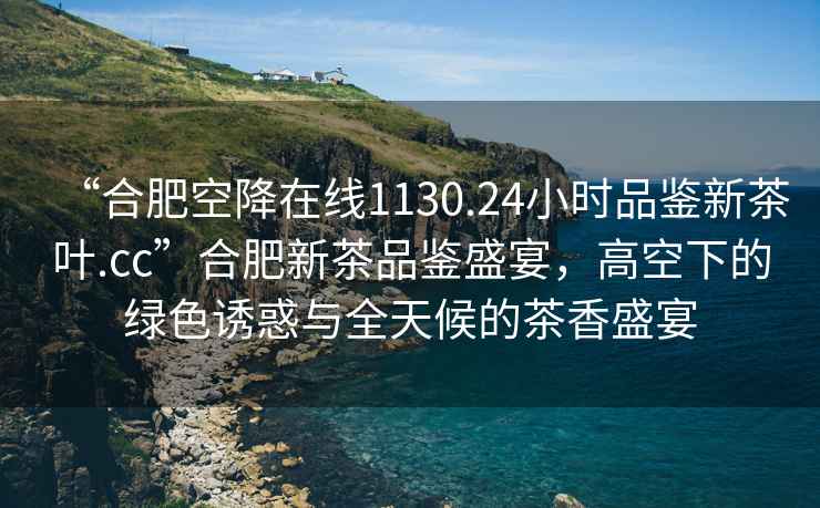 “合肥空降在線1130.24小時品鑒新茶葉.cc”合肥新茶品鑒盛宴，高空下的綠色誘惑與全天候的茶香盛宴