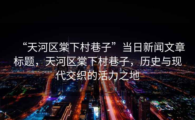 “天河區(qū)棠下村巷子”當(dāng)日新聞文章標(biāo)題，天河區(qū)棠下村巷子，歷史與現(xiàn)代交織的活力之地