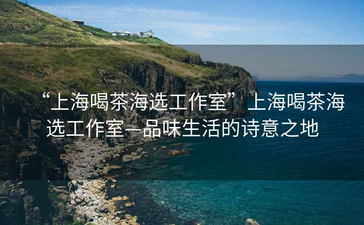 “上海喝茶海選工作室”上海喝茶海選工作室—品味生活的詩(shī)意之地