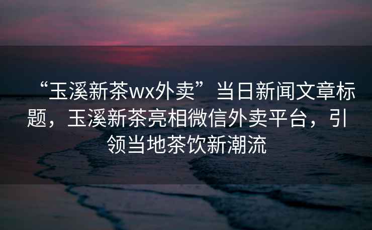 “玉溪新茶wx外賣”當日新聞文章標題,玉溪新茶亮相微信外賣平臺,引領當?shù)夭栾嬓鲁绷? alt=