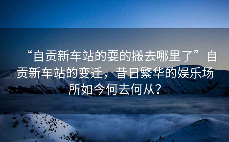 “自貢新車站的耍的搬去哪里了”自貢新車站的變遷，昔日繁華的娛樂場所如今何去何從？