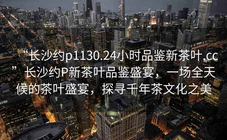 “長沙約p1130.24小時品鑒新茶葉.cc”長沙約P新茶葉品鑒盛宴，一場全天候的茶葉盛宴，探尋千年茶文化之美