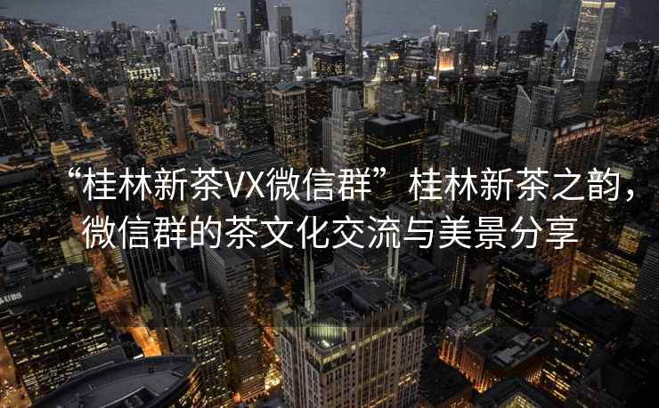 “桂林新茶VX微信群”桂林新茶之韻，微信群的茶文化交流與美景分享