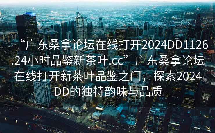 “廣東桑拿論壇在線打開2024DD1126.24小時(shí)品鑒新茶葉.cc”廣東桑拿論壇在線打開新茶葉品鑒之門，探索2024DD的獨(dú)特韻味與品質(zhì)