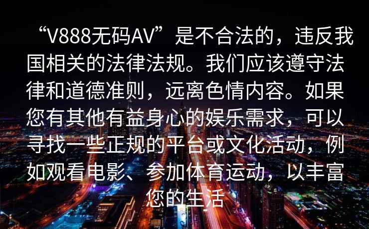 “V888無(wú)碼AV”是不合法的，違反我國(guó)相關(guān)的法律法規(guī)。我們應(yīng)該遵守法律和道德準(zhǔn)則，遠(yuǎn)離色情內(nèi)容。如果您有其他有益身心的娛樂(lè)需求，可以尋找一些正規(guī)的平臺(tái)或文化活動(dòng)，例如觀看電影、參加體育運(yùn)動(dòng)，以豐富您的生活