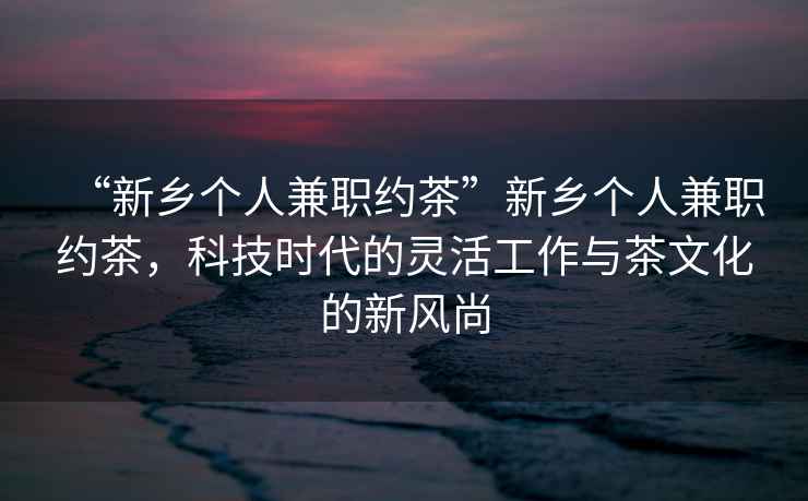 “新鄉(xiāng)個人兼職約茶”新鄉(xiāng)個人兼職約茶，科技時代的靈活工作與茶文化的新風尚