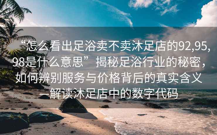 “怎么看出足浴賣不賣沐足店的92,95,98是什么意思”揭秘足浴行業(yè)的秘密，如何辨別服務與價格背后的真實含義—解讀沐足店中的數(shù)字代碼