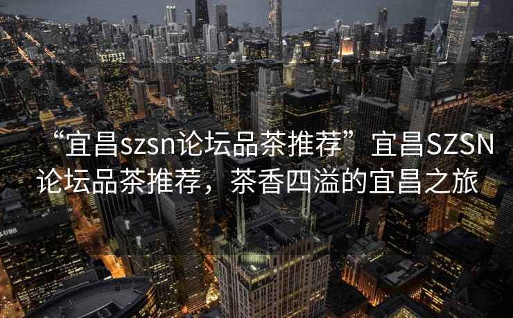 “宜昌szsn論壇品茶推薦”宜昌SZSN論壇品茶推薦，茶香四溢的宜昌之旅