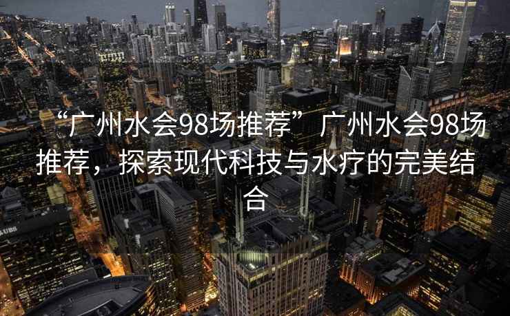 “廣州水會(huì)98場(chǎng)推薦”廣州水會(huì)98場(chǎng)推薦，探索現(xiàn)代科技與水療的完美結(jié)合