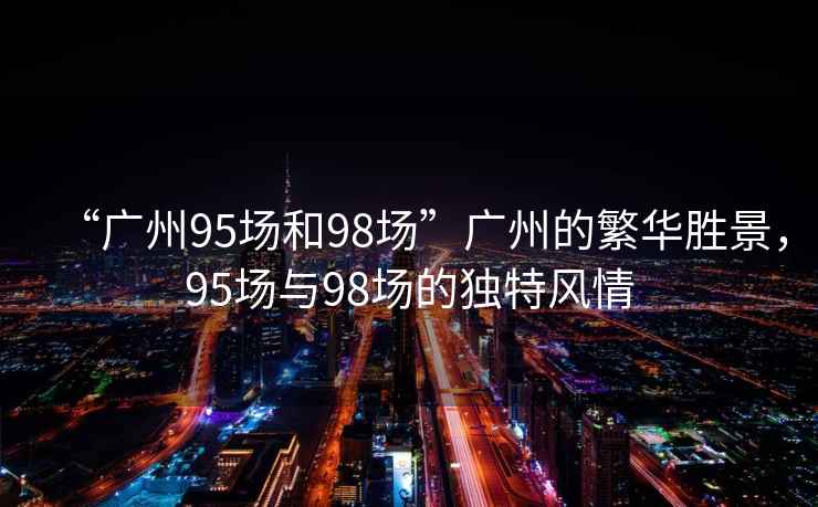 “廣州95場(chǎng)和98場(chǎng)”廣州的繁華勝景，95場(chǎng)與98場(chǎng)的獨(dú)特風(fēng)情