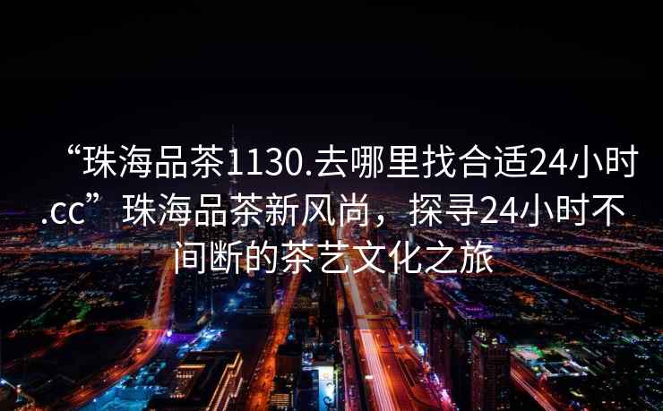 “珠海品茶1130.去哪里找合適24小時.cc”珠海品茶新風(fēng)尚，探尋24小時不間斷的茶藝文化之旅