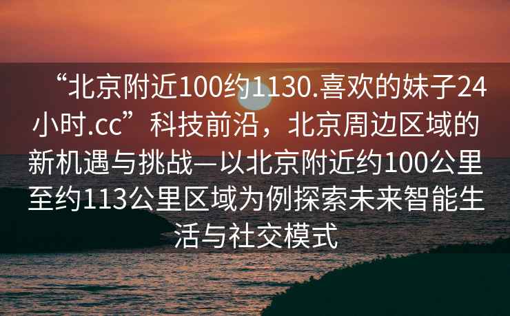 “北京附近100約1130.喜歡的妹子24小時(shí).cc”科技前沿，北京周邊區(qū)域的新機(jī)遇與挑戰(zhàn)—以北京附近約100公里至約113公里區(qū)域?yàn)槔剿魑磥碇悄苌钆c社交模式