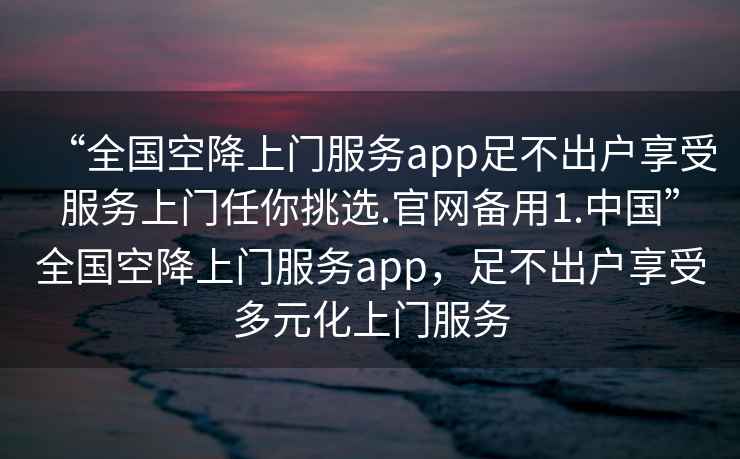 “全國空降上門服務(wù)app足不出戶享受服務(wù)上門任你挑選.官網(wǎng)備用1.中國”全國空降上門服務(wù)app，足不出戶享受多元化上門服務(wù)