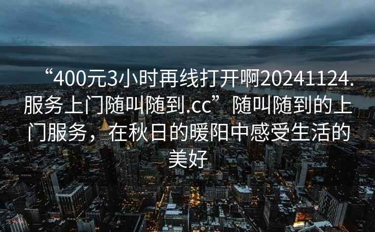 “400元3小時再線打開啊20241124.服務(wù)上門隨叫隨到.cc”隨叫隨到的上門服務(wù)，在秋日的暖陽中感受生活的美好