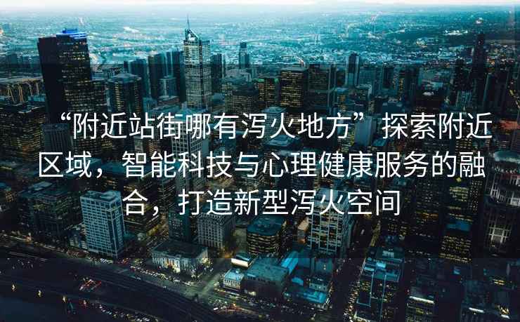 “附近站街哪有瀉火地方”探索附近區(qū)域，智能科技與心理健康服務(wù)的融合，打造新型瀉火空間