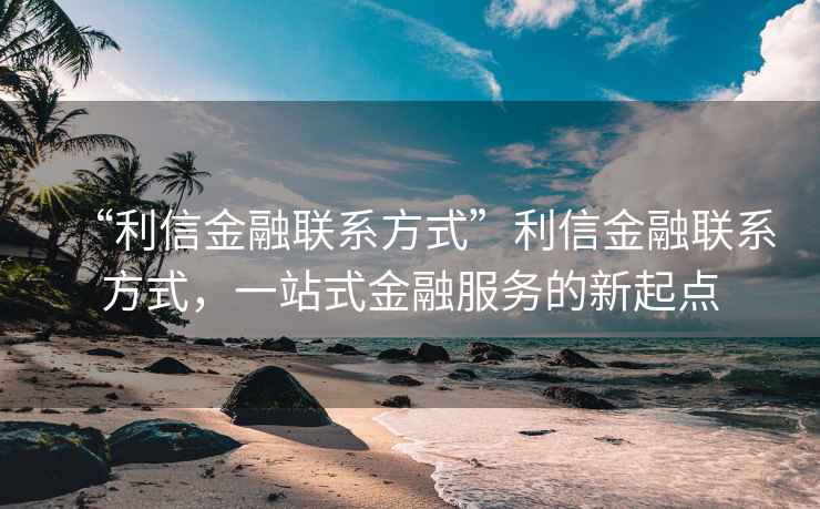 “利信金融聯(lián)系方式”利信金融聯(lián)系方式，一站式金融服務(wù)的新起點(diǎn)