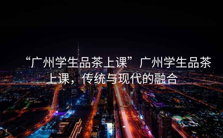 “廣州學(xué)生品茶上課”廣州學(xué)生品茶上課，傳統(tǒng)與現(xiàn)代的融合