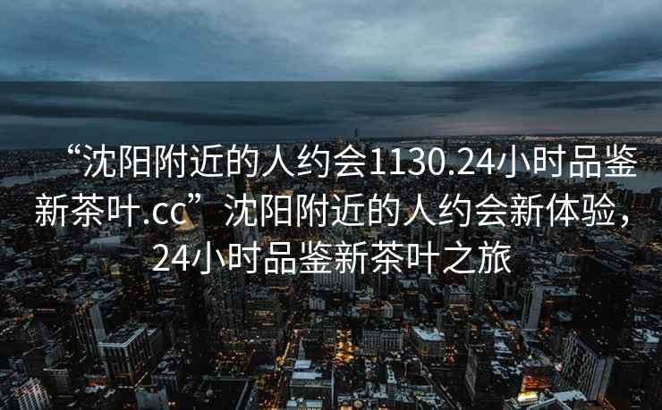 “沈陽(yáng)附近的人約會(huì)1130.24小時(shí)品鑒新茶葉.cc”沈陽(yáng)附近的人約會(huì)新體驗(yàn)，24小時(shí)品鑒新茶葉之旅