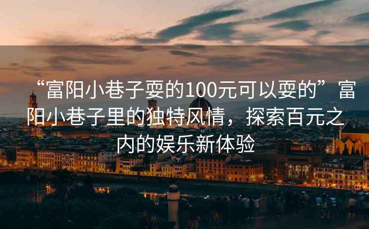 “富陽小巷子耍的100元可以耍的”富陽小巷子里的獨特風情，探索百元之內的娛樂新體驗