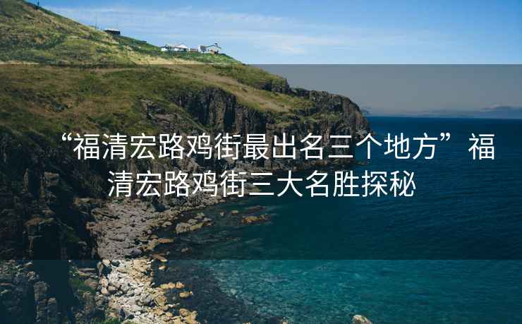 “福清宏路雞街最出名三個(gè)地方”福清宏路雞街三大名勝探秘