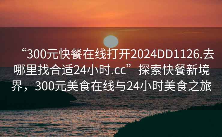 “300元快餐在線打開2024DD1126.去哪里找合適24小時.cc”探索快餐新境界，300元美食在線與24小時美食之旅