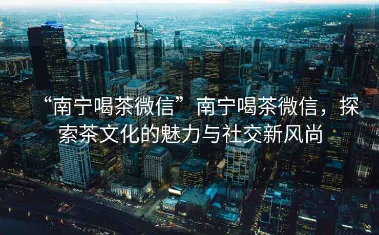 “南寧喝茶微信”南寧喝茶微信，探索茶文化的魅力與社交新風尚