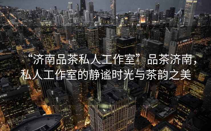 “濟(jì)南品茶私人工作室”品茶濟(jì)南，私人工作室的靜謐時(shí)光與茶韻之美