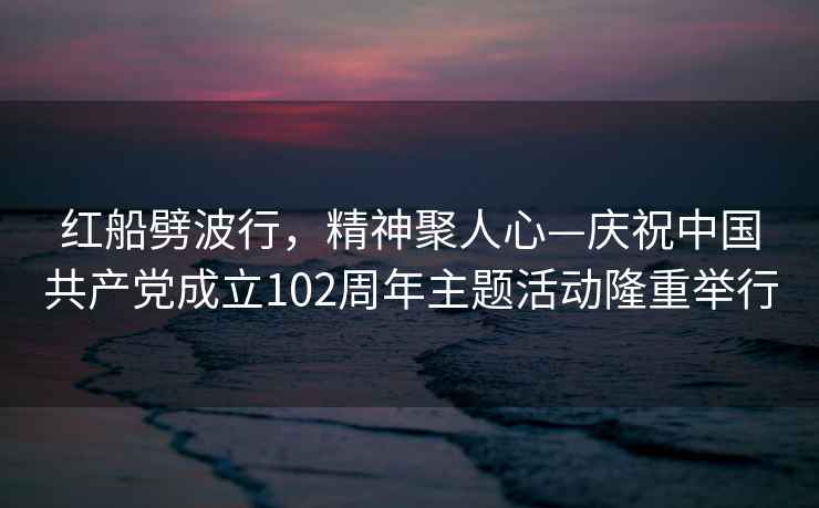 紅船劈波行，精神聚人心—慶祝中國共產(chǎn)黨成立102周年主題活動(dòng)隆重舉行